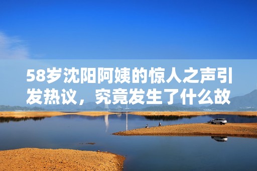 58歲沈陽阿姨的驚人之聲引發(fā)熱議，究竟發(fā)生了什么故事