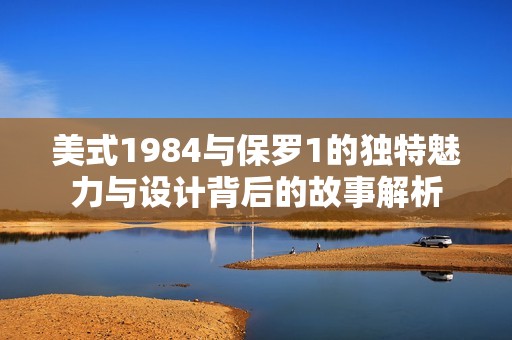 美式1984與保羅1的獨特魅力與設(shè)計背后的故事解析