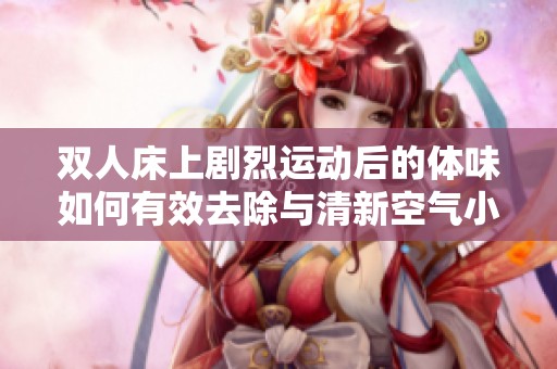 雙人床上劇烈運(yùn)動(dòng)后的體味如何有效去除與清新空氣小技巧