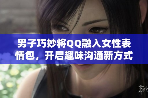 男子巧妙將QQ融入女性表情包，開啟趣味溝通新方式