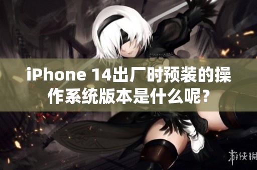 iPhone 14出廠時預(yù)裝的操作系統(tǒng)版本是什么呢？