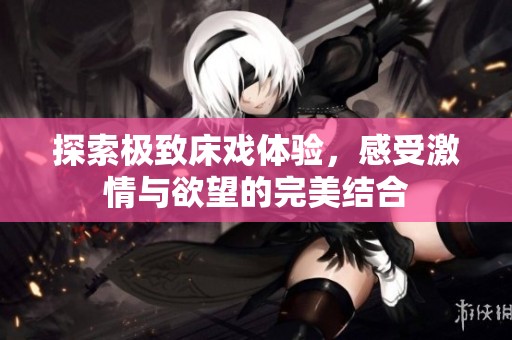 探索極致床戲體驗(yàn)，感受激情與欲望的完美結(jié)合