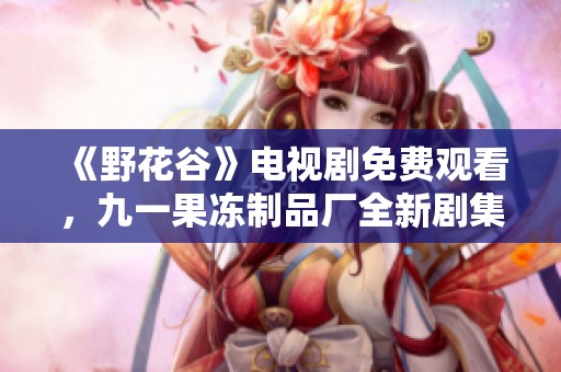 《野花谷》電視劇免費(fèi)觀看，九一果凍制品廠全新劇集來(lái)襲！