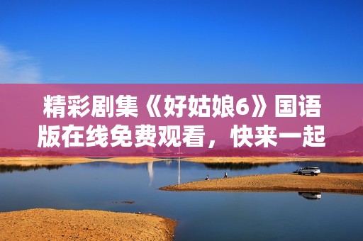 精彩劇集《好姑娘6》國(guó)語(yǔ)版在線(xiàn)免費(fèi)觀(guān)看,快來(lái)一起追劇吧! 精彩劇集《好姑娘6》國(guó)語(yǔ)版在線(xiàn)免費(fèi)觀(guān)看,快來(lái)一起追劇吧!