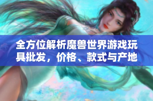 全方位解析魔獸世界游戲玩具批發(fā)，價格、款式與產(chǎn)地詳解