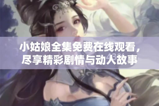 小姑娘全集免費在線觀看，盡享精彩劇情與動人故事