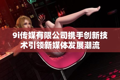 9i傳媒有限公司攜手創(chuàng)新技術(shù)引領(lǐng)新媒體發(fā)展潮流 9i傳媒有限公司攜手創(chuàng)新技術(shù)引領(lǐng)新媒體發(fā)展潮流