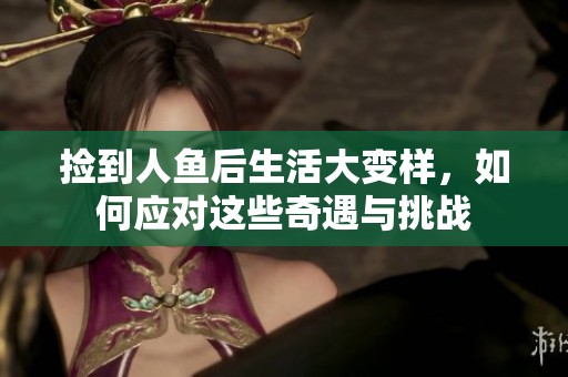 撿到人魚后生活大變樣，如何應(yīng)對(duì)這些奇遇與挑戰(zhàn)