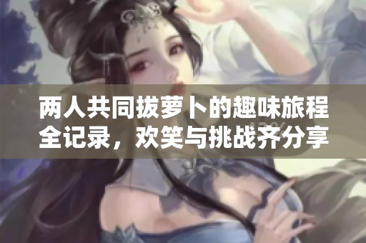 兩人共同拔蘿卜的趣味旅程全記錄，歡笑與挑戰(zhàn)齊分享