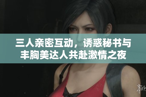 三人親密互動，誘惑秘書與豐胸美達(dá)人共赴激情之夜