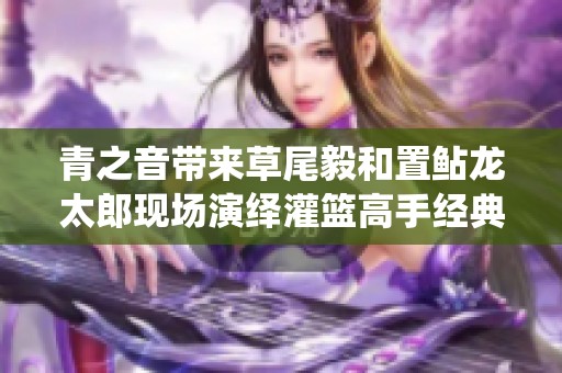 青之音帶來草尾毅和置鲇龍?zhí)涩F(xiàn)場演繹灌籃高手經(jīng)典主題曲