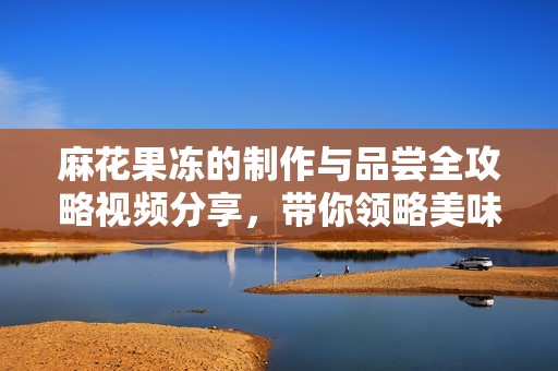 麻花果凍的制作與品嘗全攻略視頻分享，帶你領(lǐng)略美味奇妙之旅