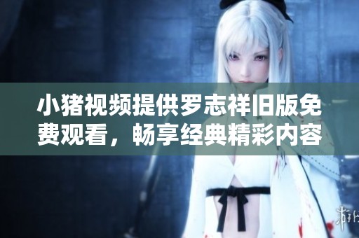 小豬視頻提供羅志祥舊版免費觀看，暢享經(jīng)典精彩內(nèi)容不容錯過！