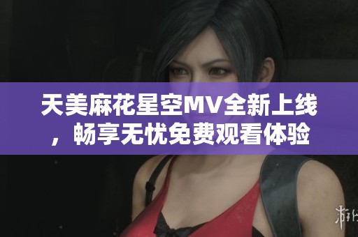 天美麻花星空MV全新上線，暢享無憂免費(fèi)觀看體驗