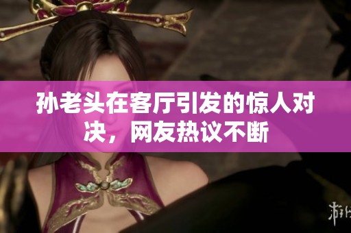 孫老頭在客廳引發(fā)的驚人對決，網(wǎng)友熱議不斷