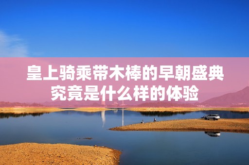 皇上騎乘帶木棒的早朝盛典究竟是什么樣的體驗(yàn)