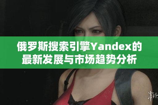 俄羅斯搜索引擎Yandex的最新發(fā)展與市場趨勢分析
