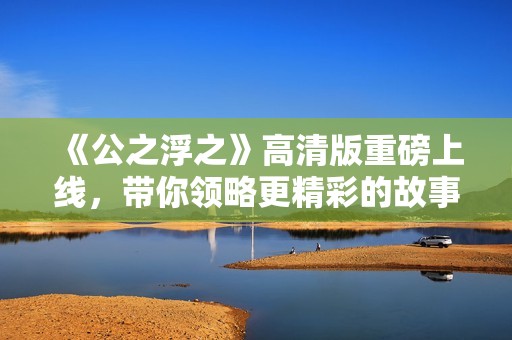 《公之浮之》高清版重磅上線，帶你領(lǐng)略更精彩的故事瞬間