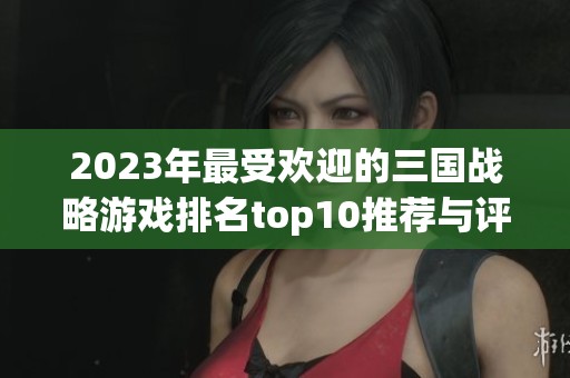 2023年最受歡迎的三國(guó)戰(zhàn)略游戲排名top10推薦與評(píng)測(cè)分析 2023年最受歡迎的三國(guó)戰(zhàn)略游戲排名top10推薦與評(píng)測(cè)分析