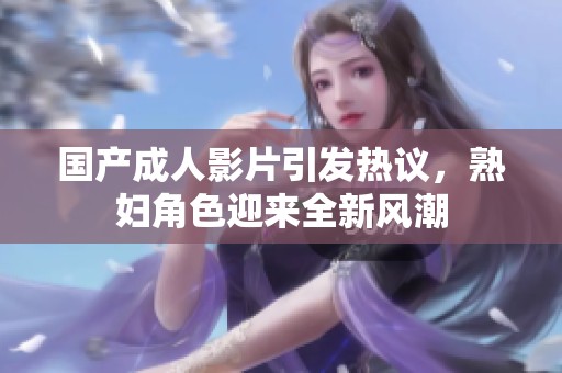 國(guó)產(chǎn)成人影片引發(fā)熱議，熟婦角色迎來(lái)全新風(fēng)潮