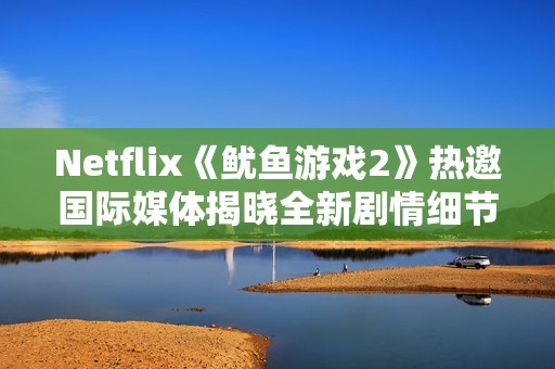 Netflix《魷魚游戲2》熱邀國際媒體揭曉全新劇情細(xì)節(jié)