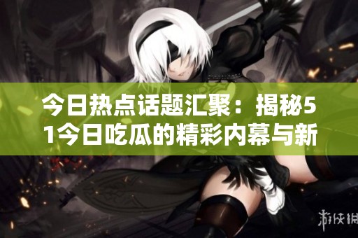 今日熱點話題匯聚：揭秘51今日吃瓜的精彩內幕與新鮮猛料
