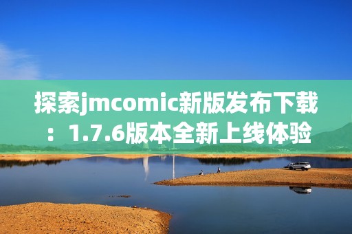 探索jmcomic新版發(fā)布下載：1.7.6版本全新上線體驗(yàn)指南