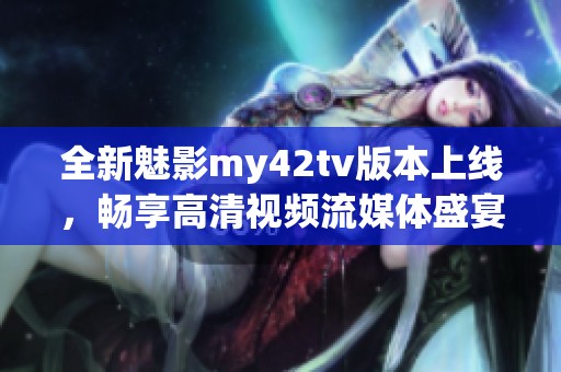 全新魅影my42tv版本上線，暢享高清視頻流媒體盛宴