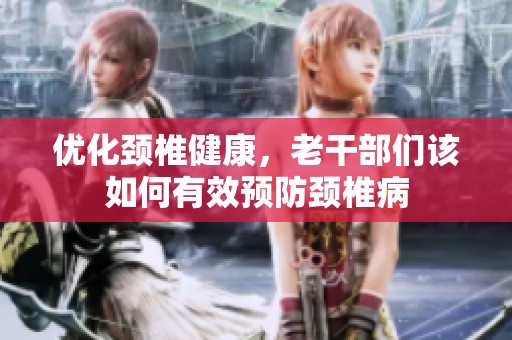 優(yōu)化頸椎健康，老干部們該如何有效預(yù)防頸椎病