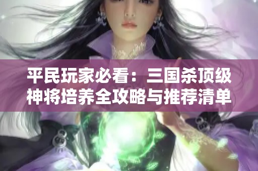 平民玩家必看:三國殺頂級神將培養(yǎng)全攻略與推薦清單 平民玩家必看:三國殺頂級神將培養(yǎng)全攻略與推薦清單