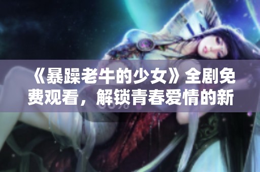 《暴躁老牛的少女》全劇免費觀看，解鎖青春愛情的新篇章！