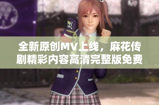 全新原創(chuàng)MV上線，麻花傳劇精彩內(nèi)容高清完整版免費(fèi)觀看
