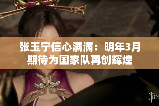 張玉寧信心滿滿：明年3月期待為國家隊(duì)再創(chuàng)輝煌