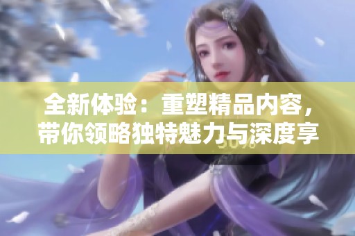 全新體驗：重塑精品內(nèi)容，帶你領(lǐng)略獨特魅力與深度享受