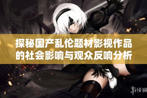 探秘國(guó)產(chǎn)亂倫題材影視作品的社會(huì)影響與觀眾反響分析