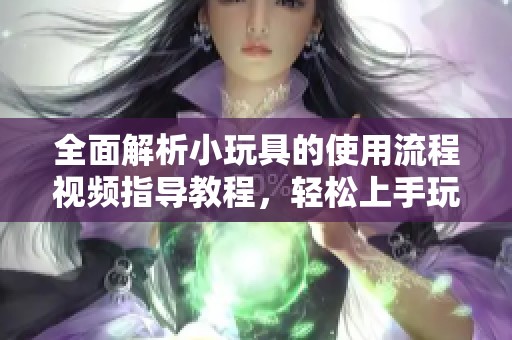 全面解析小玩具的使用流程視頻指導(dǎo)教程，輕松上手玩轉(zhuǎn)每一步
