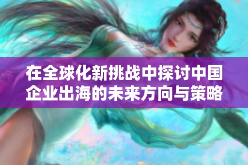 在全球化新挑戰(zhàn)中探討中國企業(yè)出海的未來方向與策略