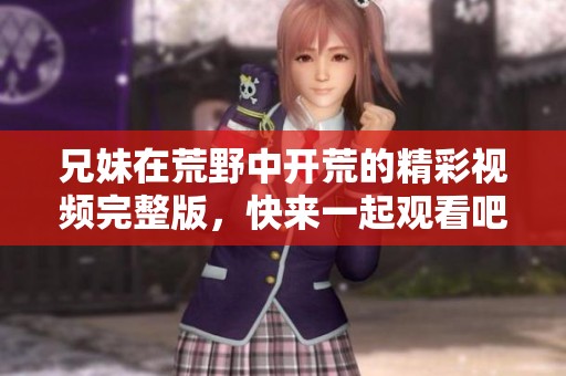 兄妹在荒野中開荒的精彩視頻完整版，快來一起觀看吧