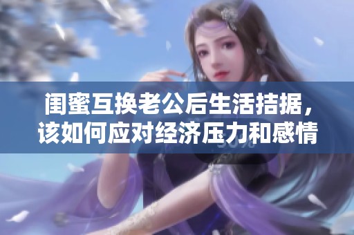 閨蜜互換老公后生活拮據(jù)，該如何應(yīng)對(duì)經(jīng)濟(jì)壓力和感情糾葛