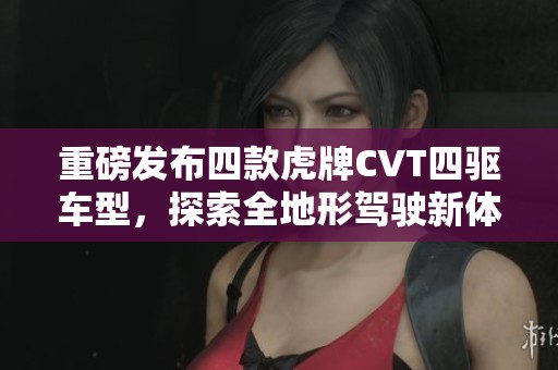 重磅發(fā)布四款虎牌CVT四驅(qū)車型，探索全地形駕駛新體驗