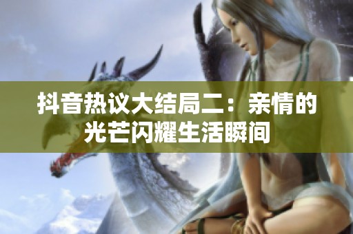 抖音熱議大結(jié)局二：親情的光芒閃耀生活瞬間