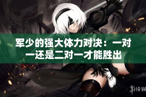 軍少的強大體力對決：一對一還是二對一才能勝出