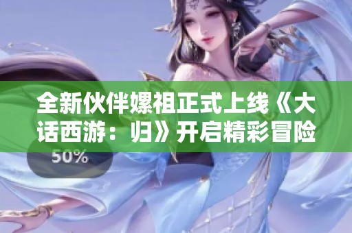 全新伙伴嫘祖正式上線《大話西游：歸》開啟精彩冒險新篇章