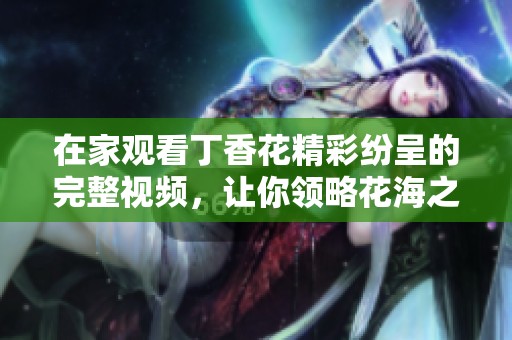 在家觀看丁香花精彩紛呈的完整視頻，讓你領(lǐng)略花海之美