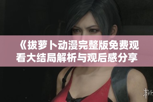 《拔蘿卜動漫完整版免費(fèi)觀看大結(jié)局解析與觀后感分享》