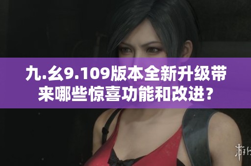 九.幺9.109版本全新升級(jí)帶來(lái)哪些驚喜功能和改進(jìn)？