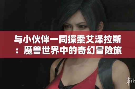 與小伙伴一同探索艾澤拉斯:魔獸世界中的奇幻冒險(xiǎn)旅程解析 與小伙伴一同探索艾澤拉斯:魔獸世界中的奇幻冒險(xiǎn)旅程解析