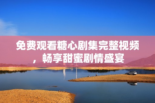 免費(fèi)觀看糖心劇集完整視頻，暢享甜蜜劇情盛宴