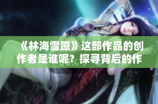《林海雪原》這部作品的創(chuàng)作者是誰呢？探尋背后的作者故事