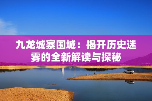 九龍城寨圍城：揭開歷史迷霧的全新解讀與探秘